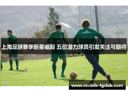 上海足球赛季新星崛起 五位潜力球员引发关注与期待