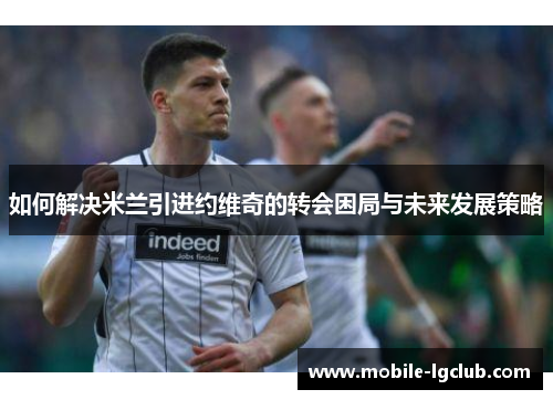 如何解决米兰引进约维奇的转会困局与未来发展策略