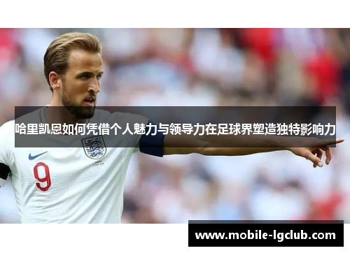 哈里凯恩如何凭借个人魅力与领导力在足球界塑造独特影响力