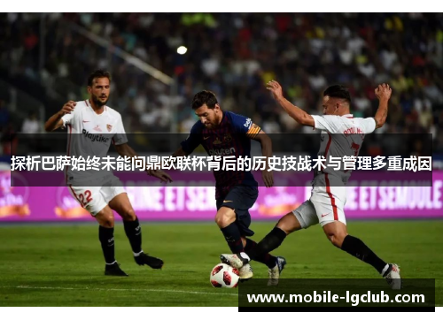 探析巴萨始终未能问鼎欧联杯背后的历史技战术与管理多重成因 探析巴萨始终未能问鼎欧联杯背后的历史技战术与管理多重成因