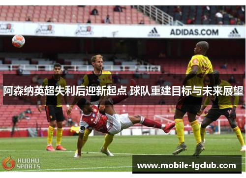 阿森纳英超失利后迎新起点 球队重建目标与未来展望 阿森纳英超失利后迎新起点 球队重建目标与未来展望