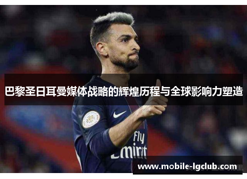 巴黎圣日耳曼媒体战略的辉煌历程与全球影响力塑造