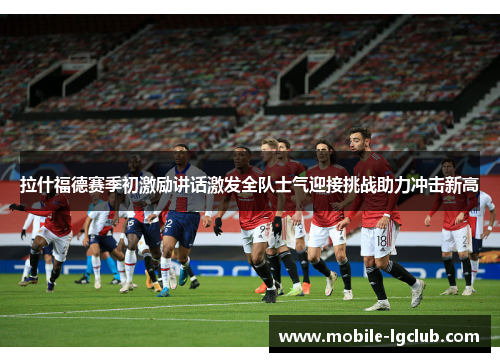 拉什福德赛季初激励讲话激发全队士气迎接挑战助力冲击新高