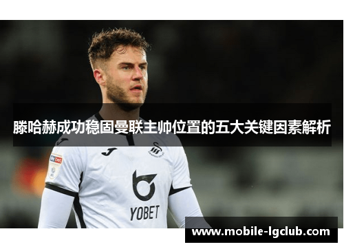 滕哈赫成功稳固曼联主帅位置的五大关键因素解析